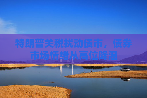 特朗普关税扰动债市，债券市场情绪从高位降温
