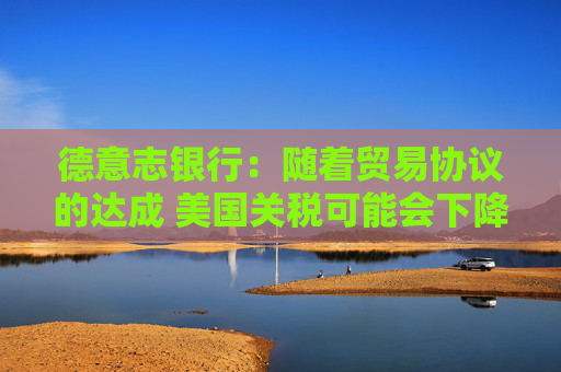 德意志银行：随着贸易协议的达成 美国关税可能会下降