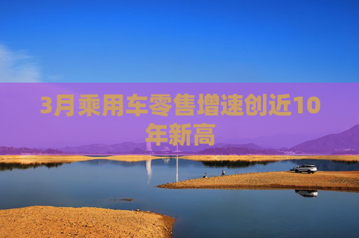 3月乘用车零售增速创近10年新高