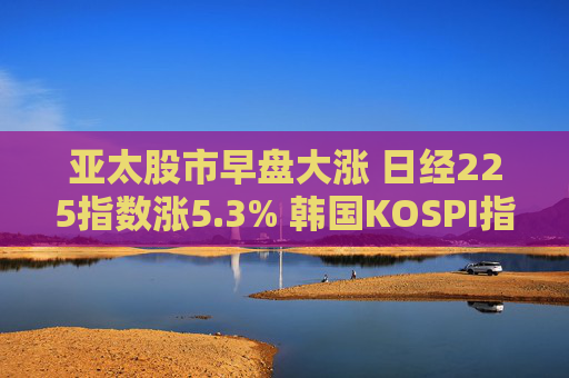 亚太股市早盘大涨 日经225指数涨5.3% 韩国KOSPI指数涨5%