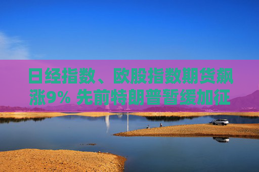 日经指数、欧股指数期货飙涨9% 先前特朗普暂缓加征关税