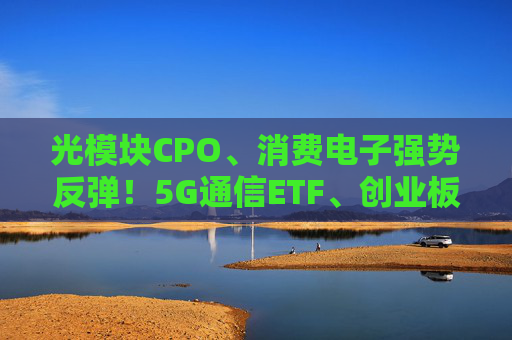 光模块CPO、消费电子强势反弹！5G通信ETF、创业板人工智能ETF（159381）涨超5%，新易盛涨超13%