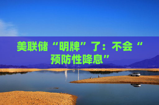美联储“明牌”了：不会“预防性降息”