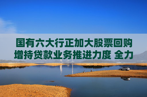 国有六大行正加大股票回购增持贷款业务推进力度 全力支持上市公司股票回购增持专项行动