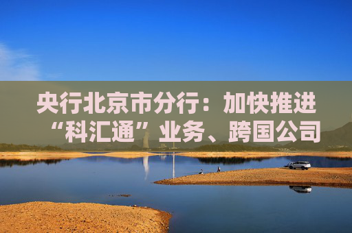 央行北京市分行：加快推进“科汇通”业务、跨国公司本外币一体化资金池优化政策试点落地见效