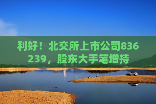 利好！北交所上市公司836239，股东大手笔增持