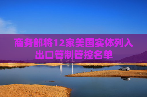 商务部将12家美国实体列入出口管制管控名单