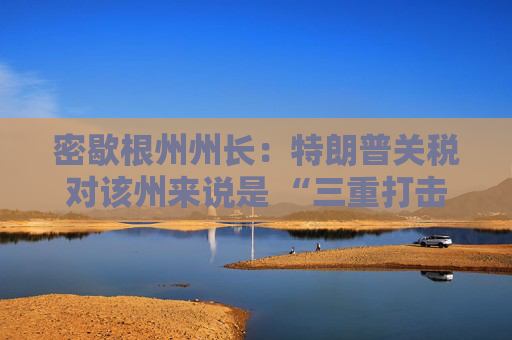 密歇根州州长：特朗普关税对该州来说是 “三重打击”