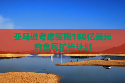 亚马逊考虑实施150亿美元的仓库扩张计划