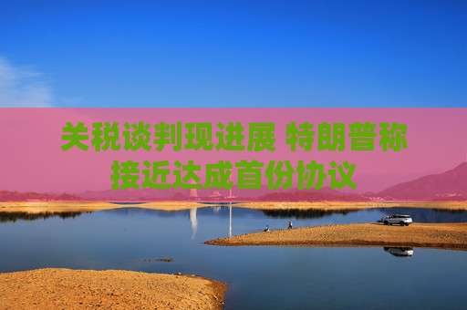 关税谈判现进展 特朗普称接近达成首份协议