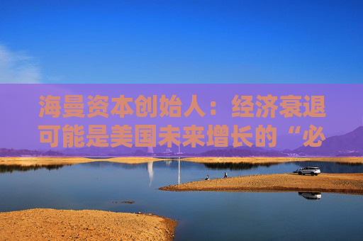 海曼资本创始人：经济衰退可能是美国未来增长的“必要重置”