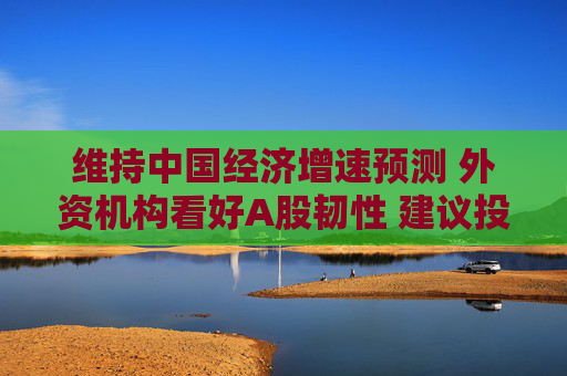 维持中国经济增速预测 外资机构看好A股韧性 建议投资组合增加相关配置
