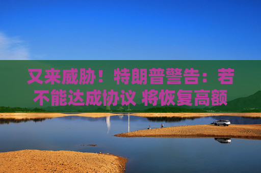 又来威胁！特朗普警告：若不能达成协议 将恢复高额“对等关税”