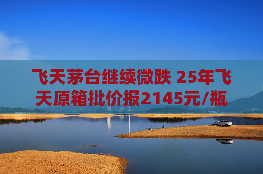 飞天茅台继续微跌 25年飞天原箱批价报2145元/瓶