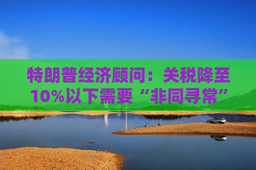 特朗普经济顾问：关税降至10%以下需要“非同寻常”的协议