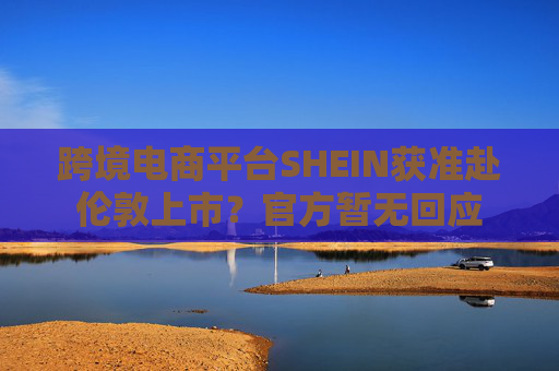 跨境电商平台SHEIN获准赴伦敦上市？官方暂无回应