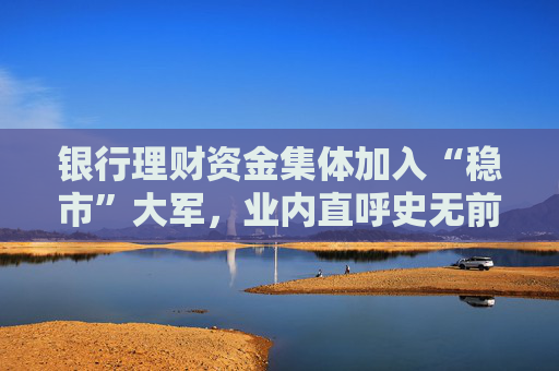银行理财资金集体加入“稳市”大军，业内直呼史无前例，有机构动用自营资金增持旗下产品