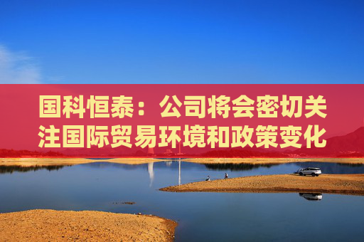 国科恒泰：公司将会密切关注国际贸易环境和政策变化