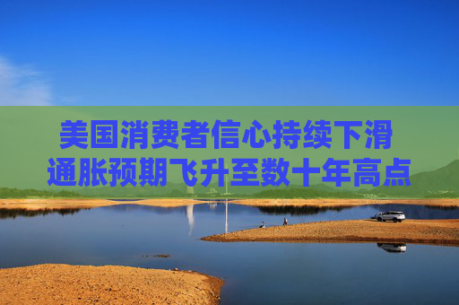 美国消费者信心持续下滑 通胀预期飞升至数十年高点
