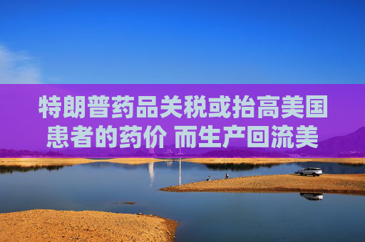 特朗普药品关税或抬高美国患者的药价 而生产回流美国并不容易