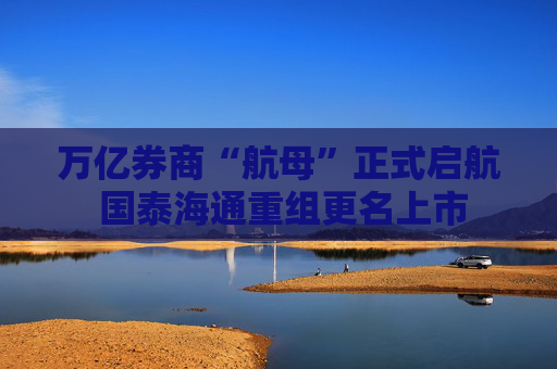 万亿券商“航母”正式启航 国泰海通重组更名上市