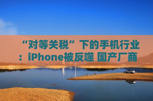 “对等关税”下的手机行业：iPhone被反噬 国产厂商影响有限