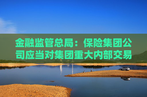 金融监管总局：保险集团公司应当对集团重大内部交易进行界定