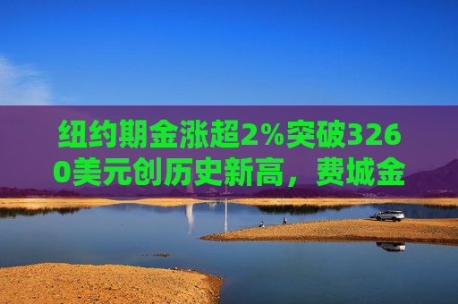 纽约期金涨超2%突破3260美元创历史新高，费城金银指数本周涨超19%