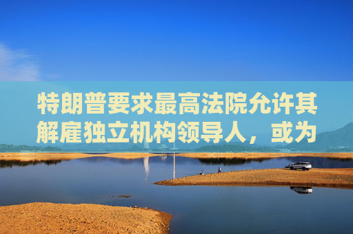 特朗普要求最高法院允许其解雇独立机构领导人，或为解雇鲍威尔扫清道路