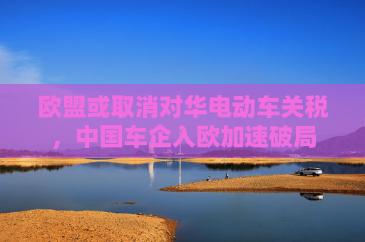 欧盟或取消对华电动车关税，中国车企入欧加速破局