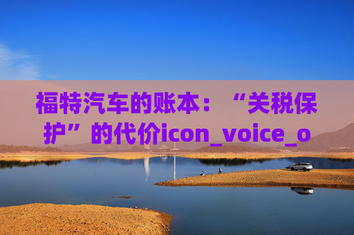 福特汽车的账本：“关税保护”的代价icon_voice_onicon_voice
