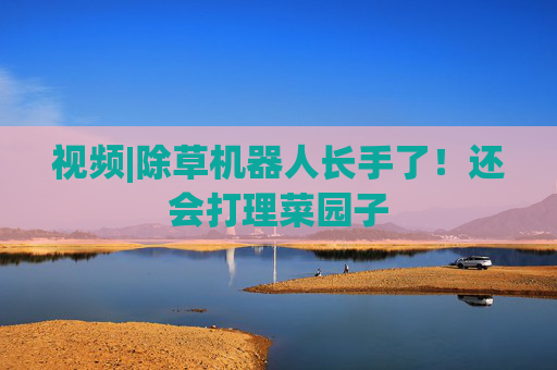 视频|除草机器人长手了！还会打理菜园子
