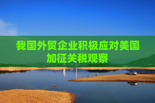我国外贸企业积极应对美国加征关税观察