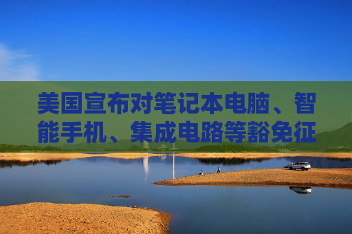美国宣布对笔记本电脑、智能手机、集成电路等豁免征收“对等关税”