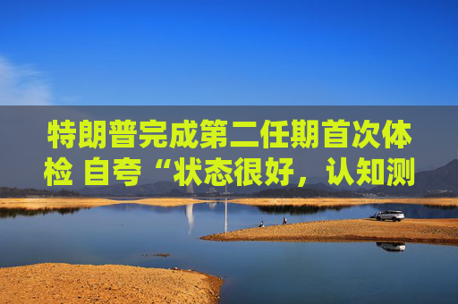 特朗普完成第二任期首次体检 自夸“状态很好，认知测试全答对”！