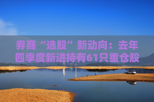 券商“选股”新动向：去年四季度新进持有61只重仓股