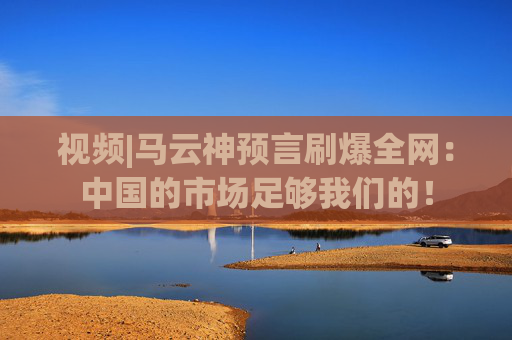 视频|马云神预言刷爆全网：中国的市场足够我们的！
