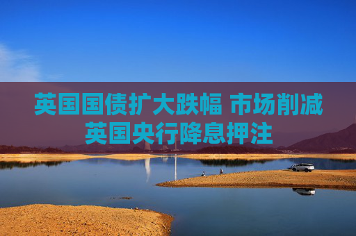 英国国债扩大跌幅 市场削减英国央行降息押注
