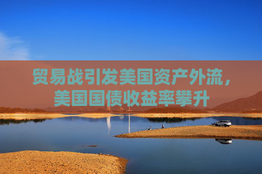 贸易战引发美国资产外流，美国国债收益率攀升