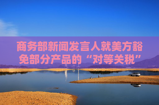 商务部新闻发言人就美方豁免部分产品的“对等关税”答记者问