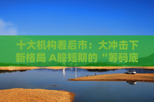 十大机构看后市：大冲击下新格局 A股短期的“筹码底”已经见到 大门敞开、奉陪到底
