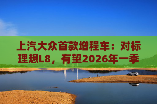 上汽大众首款增程车：对标理想L8，有望2026年一季度后量产