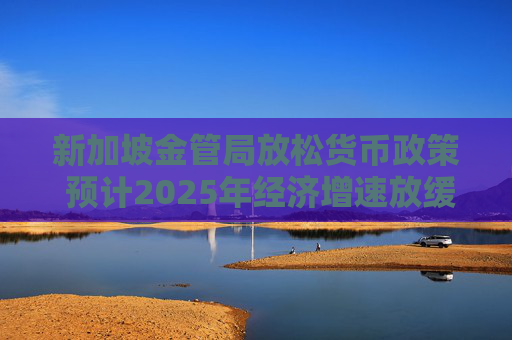 新加坡金管局放松货币政策 预计2025年经济增速放缓