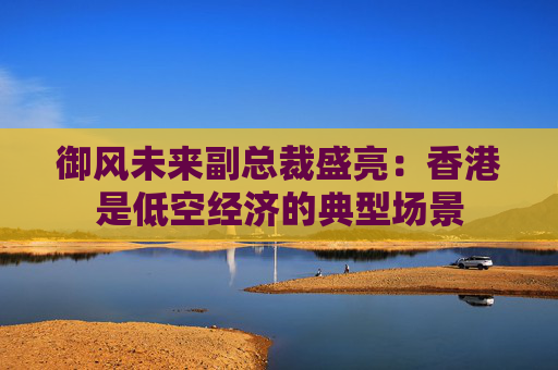 御风未来副总裁盛亮：香港是低空经济的典型场景