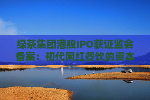 绿茶集团港股IPO获证监会备案：初代网红餐饮的资本突围与下沉市场考验