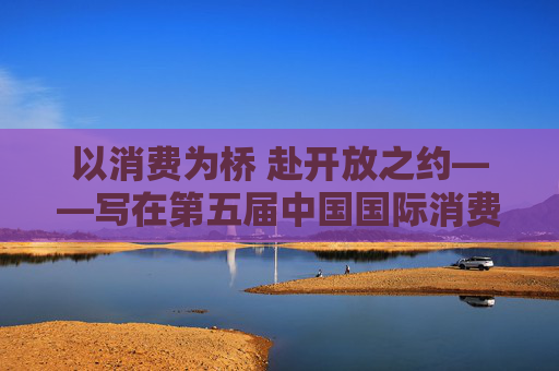 以消费为桥 赴开放之约——写在第五届中国国际消费品博览会举办之际