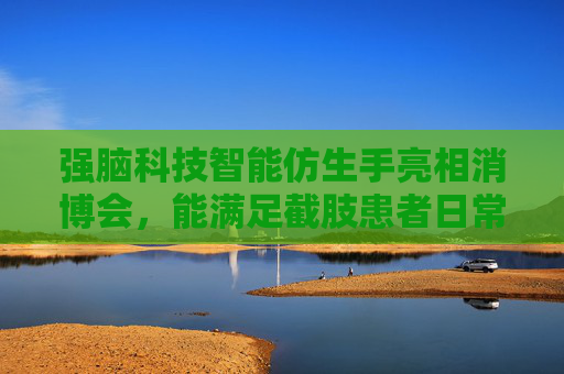 强脑科技智能仿生手亮相消博会，能满足截肢患者日常手势需要