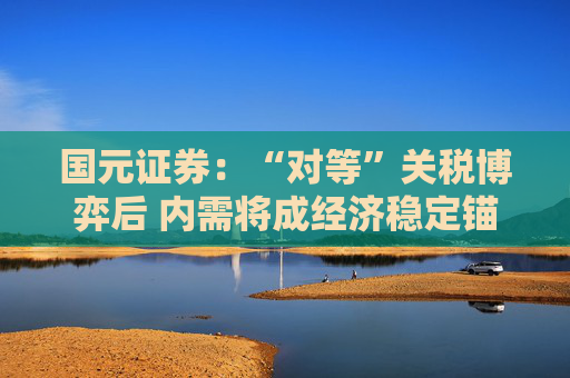 国元证券：“对等”关税博弈后 内需将成经济稳定锚