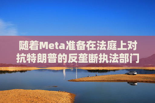 随着Meta准备在法庭上对抗特朗普的反垄断执法部门，扎克伯格的商业帝国岌岌可危