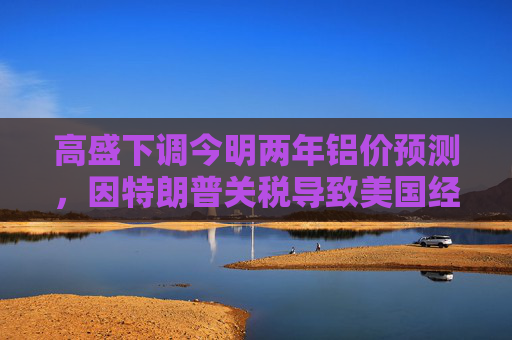 高盛下调今明两年铝价预测，因特朗普关税导致美国经济增长前景转弱